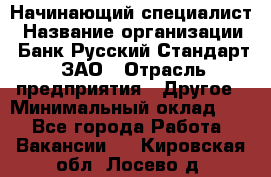 Начинающий специалист › Название организации ­ Банк Русский Стандарт, ЗАО › Отрасль предприятия ­ Другое › Минимальный оклад ­ 1 - Все города Работа » Вакансии   . Кировская обл.,Лосево д.